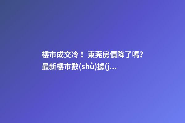 樓市成交冷！東莞房價降了嗎？最新樓市數(shù)據(jù)官宣